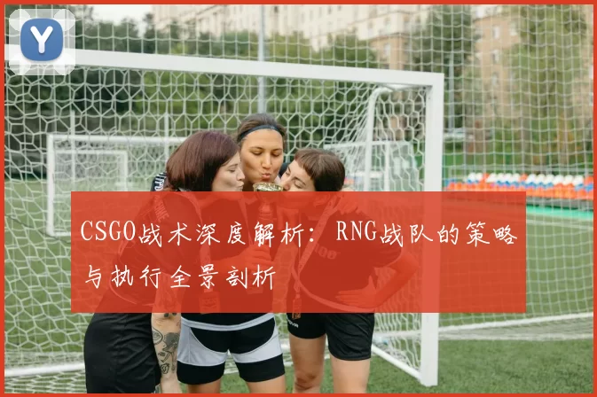 CSGO战术深度解析：RNG战队的策略与执行全景剖析