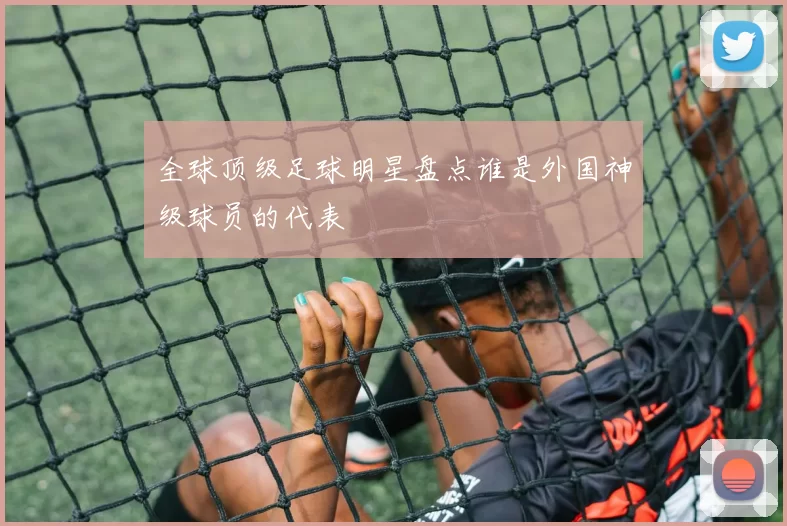 全球顶级足球明星盘点谁是外国神级球员的代表