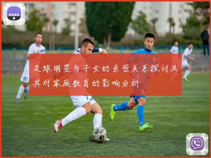 足球明星与子女的亲密关系探讨及其对家庭教育的影响分析