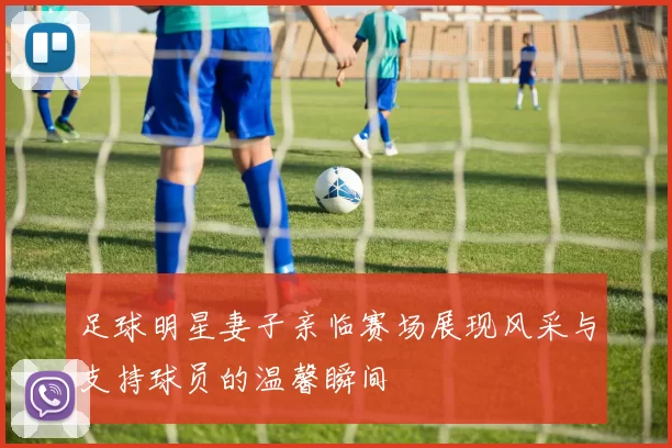 足球明星妻子亲临赛场展现风采与支持球员的温馨瞬间