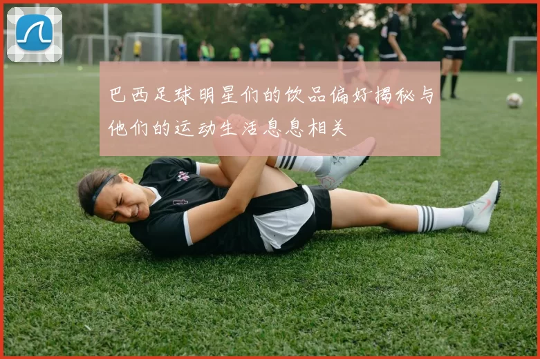 巴西足球明星们的饮品偏好揭秘与他们的运动生活息息相关