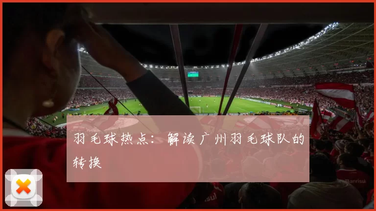 羽毛球热点：解读广州羽毛球队的转换