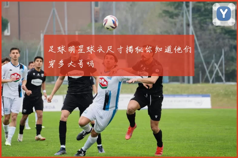 足球明星球衣尺寸揭秘你知道他们穿多大号吗