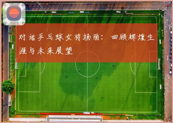 对话乒乓球女将杨丽：回顾辉煌生涯与未来展望