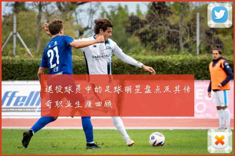 退役球员中的足球明星盘点及其传奇职业生涯回顾