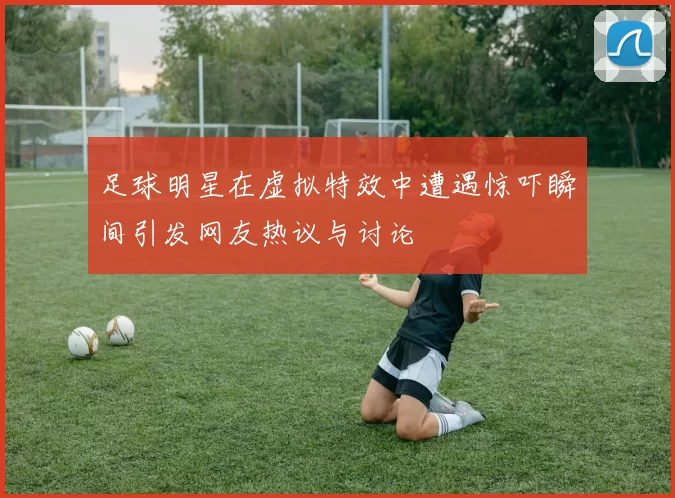 足球明星在虚拟特效中遭遇惊吓瞬间引发网友热议与讨论