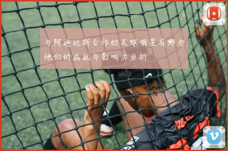与阿迪达斯合作的足球明星有哪些他们的成就与影响力分析