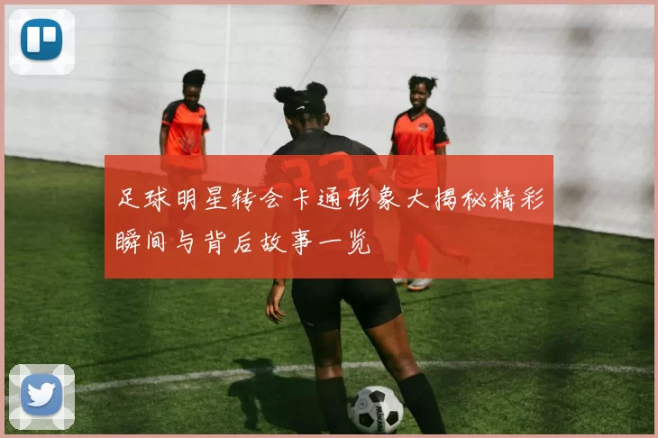 足球明星转会卡通形象大揭秘精彩瞬间与背后故事一览