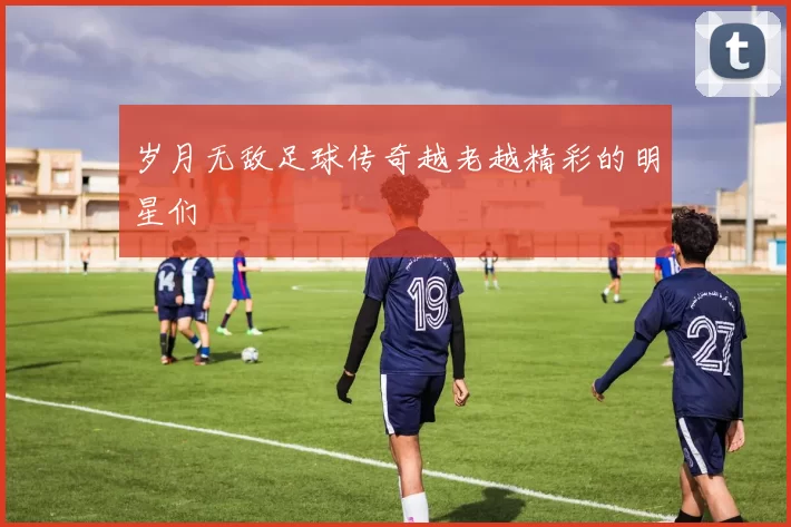 岁月无敌足球传奇越老越精彩的明星们