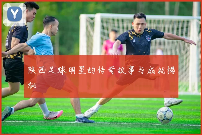 陕西足球明星的传奇故事与成就揭秘