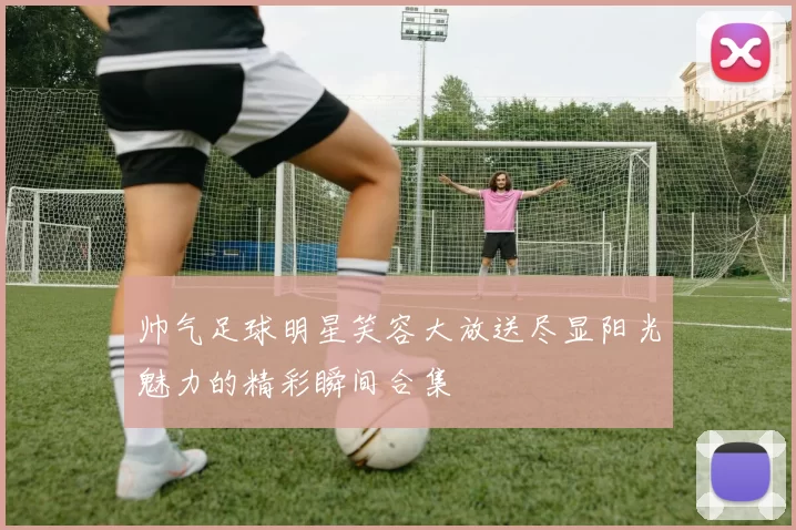 帅气足球明星笑容大放送尽显阳光魅力的精彩瞬间合集