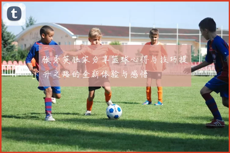 张秀英独家分享篮球心得与技巧提升之路的全新体验与感悟
