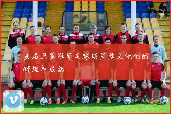 历届卫冕冠军足球明星盘点他们的辉煌与成就
