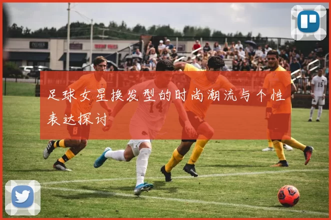足球女星换发型的时尚潮流与个性表达探讨