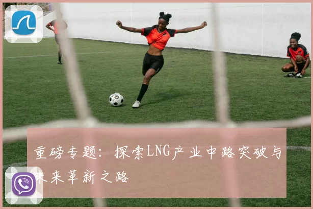 重磅专题：探索LNG产业中路突破与未来革新之路