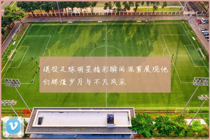 退役足球明星精彩瞬间混剪展现他们辉煌岁月与不凡风采