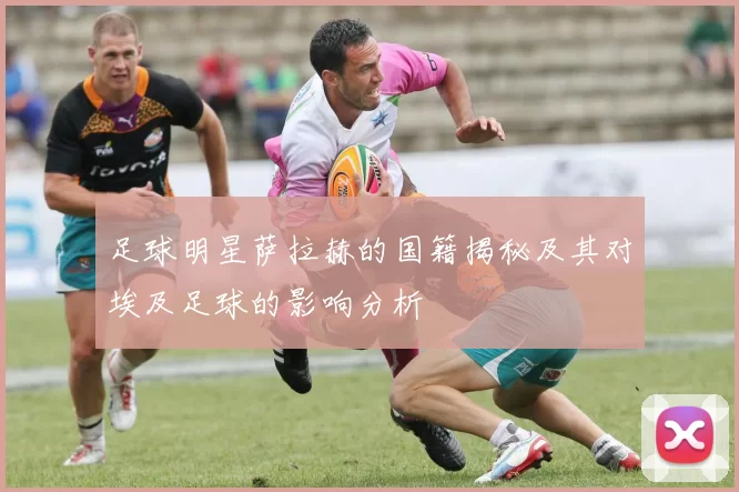 足球明星萨拉赫的国籍揭秘及其对埃及足球的影响分析