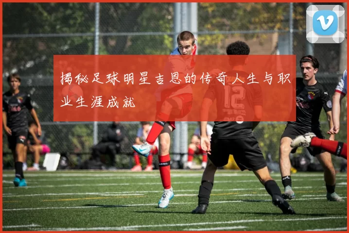 揭秘足球明星吉恩的传奇人生与职业生涯成就