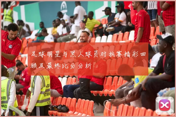 足球明星与黑人球员对抗赛精彩回顾及最终比分分析