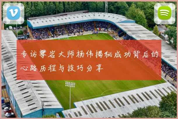 专访攀岩大师杨伟揭秘成功背后的心路历程与技巧分享