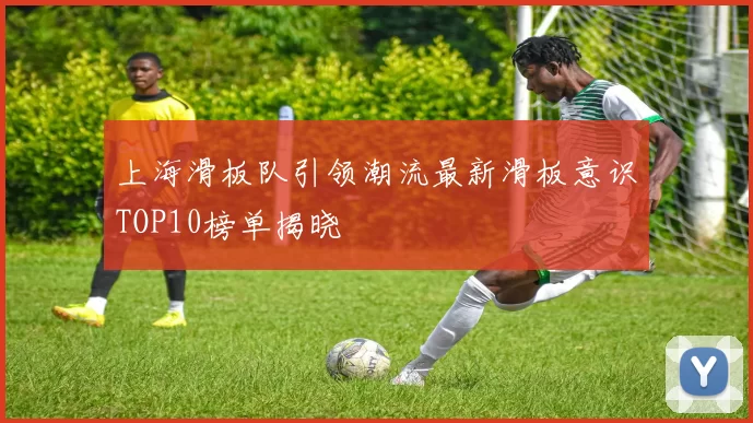 上海滑板队引领潮流最新滑板意识TOP10榜单揭晓