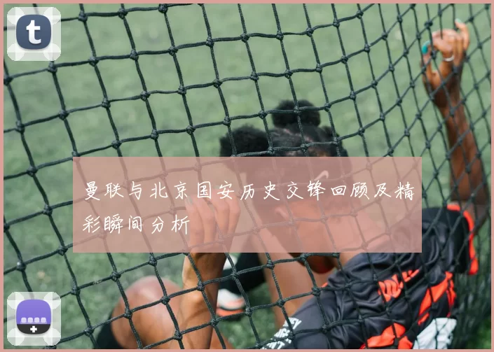 曼联与北京国安历史交锋回顾及精彩瞬间分析