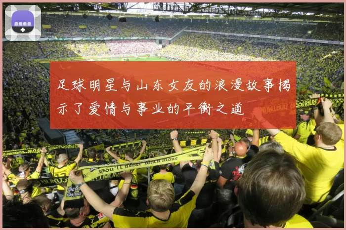 足球明星与山东女友的浪漫故事揭示了爱情与事业的平衡之道