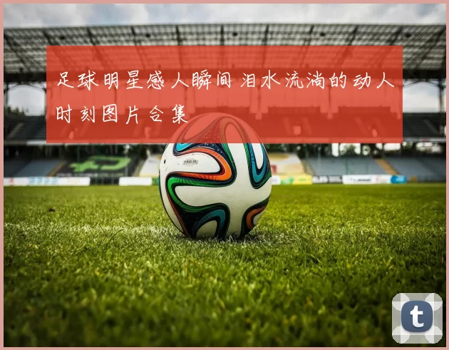 足球明星感人瞬间泪水流淌的动人时刻图片合集