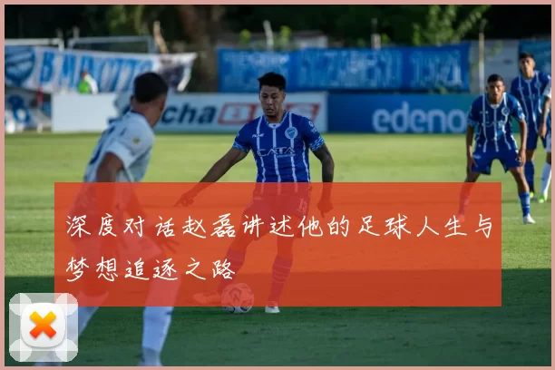 深度对话赵磊讲述他的足球人生与梦想追逐之路