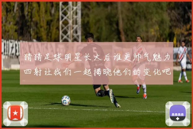 猜猜足球明星长大后谁更帅气魅力四射让我们一起揭晓他们的变化吧
