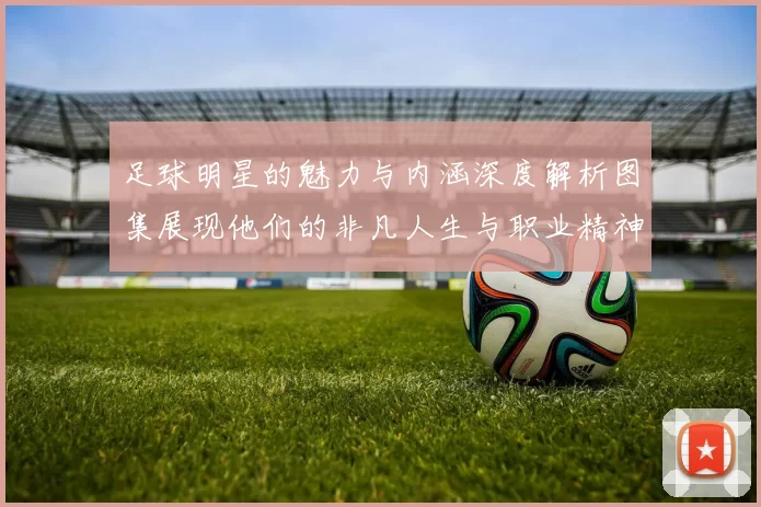 足球明星的魅力与内涵深度解析图集展现他们的非凡人生与职业精神