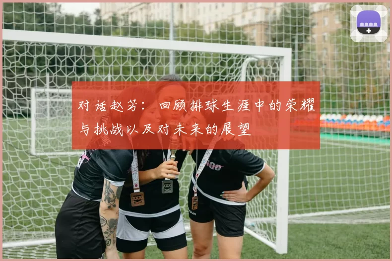 对话赵芳：回顾排球生涯中的荣耀与挑战以及对未来的展望