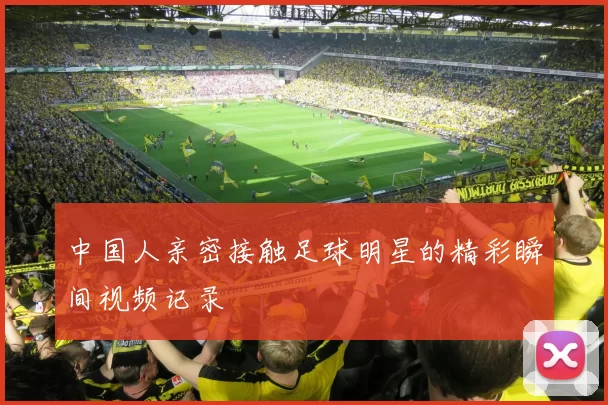 中国人亲密接触足球明星的精彩瞬间视频记录