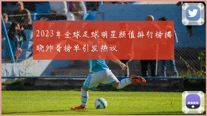 2023年全球足球明星颜值排行榜揭晓帅哥榜单引发热议
