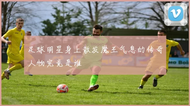 足球明星身上散发魔王气息的传奇人物究竟是谁