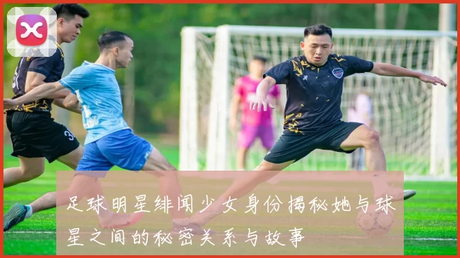 足球明星绯闻少女身份揭秘她与球星之间的秘密关系与故事
