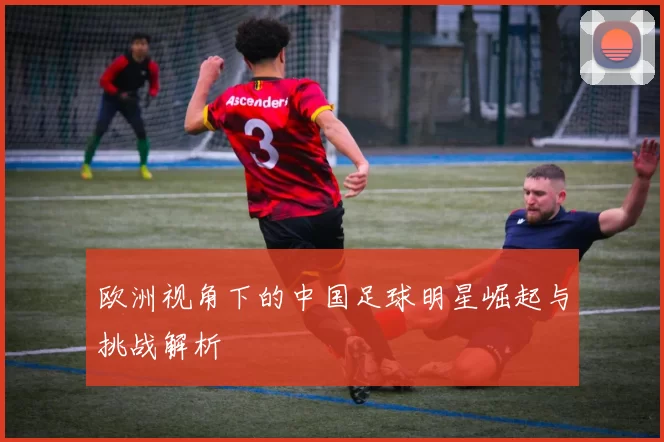欧洲视角下的中国足球明星崛起与挑战解析