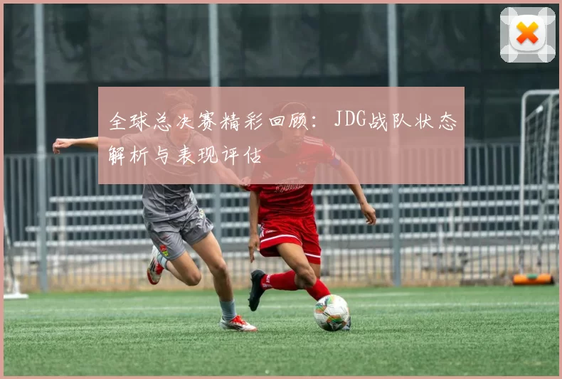 全球总决赛精彩回顾：JDG战队状态解析与表现评估