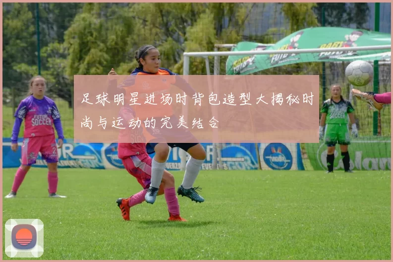 足球明星进场时背包造型大揭秘时尚与运动的完美结合