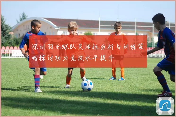 深圳羽毛球队灵活性分析与训练策略探讨助力竞技水平提升