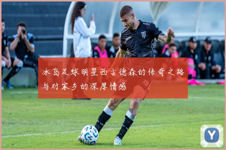 冰岛足球明星西古德森的传奇之路与对家乡的深厚情感