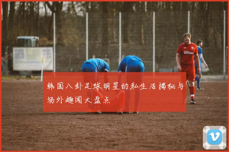 韩国八卦足球明星的私生活揭秘与场外趣闻大盘点