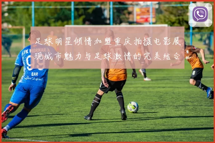 足球明星倾情加盟重庆拍摄电影展现城市魅力与足球激情的完美结合