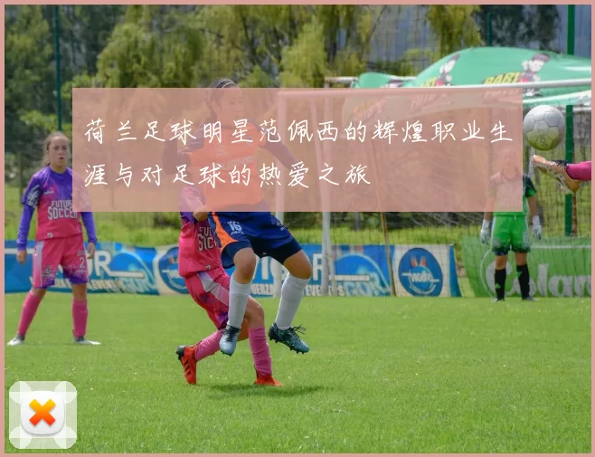 荷兰足球明星范佩西的辉煌职业生涯与对足球的热爱之旅