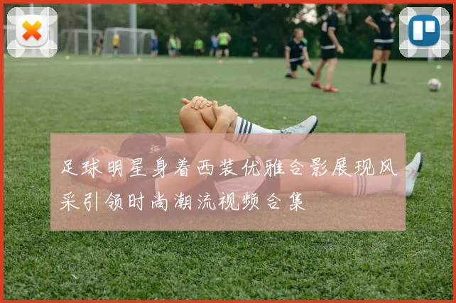 足球明星身着西装优雅合影展现风采引领时尚潮流视频合集