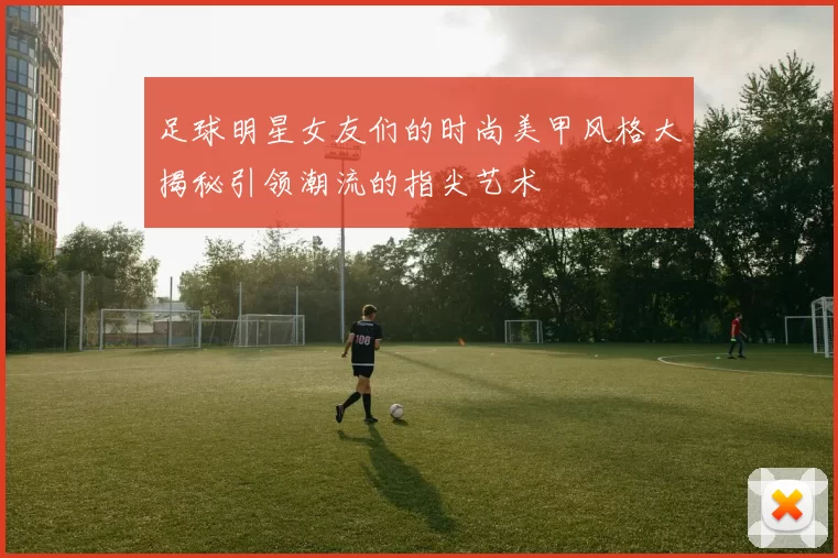 足球明星女友们的时尚美甲风格大揭秘引领潮流的指尖艺术