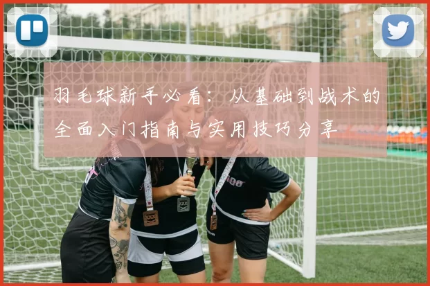羽毛球新手必看：从基础到战术的全面入门指南与实用技巧分享