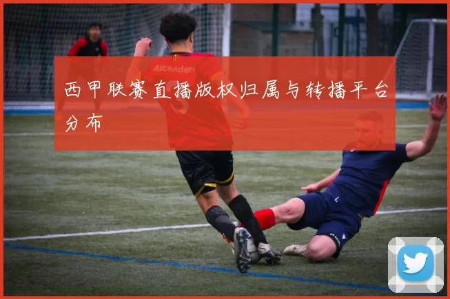 西甲联赛直播版权归属与转播平台分布
