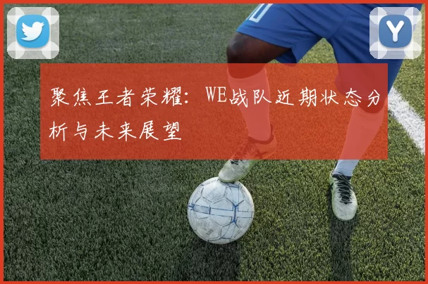 聚焦王者荣耀：WE战队近期状态分析与未来展望
