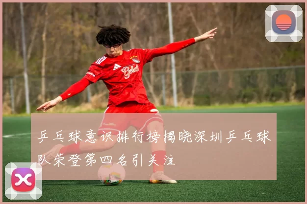 乒乓球意识排行榜揭晓深圳乒乓球队荣登第四名引关注
